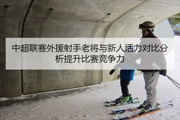 中超联赛外援射手老将与新人活力对比分析提升比赛竞争力